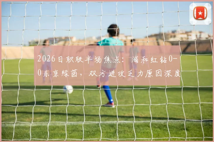 2026日职联半场焦点：浦和红钻0-0东京绿茵，双方进攻乏力原因深度剖析，附全场数据统计与比赛走向预测
