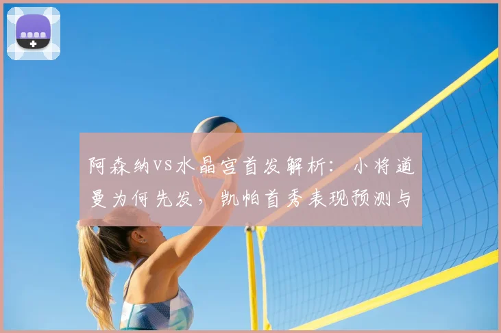 阿森纳vs水晶宫首发解析：小将道曼为何先发，凯帕首秀表现预测与战术前瞻
