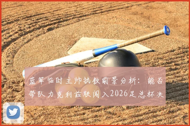 蓝军临时主帅执教前景分析:能否带队力克利兹联闯入2026足总杯决赛并稳住阵脚?