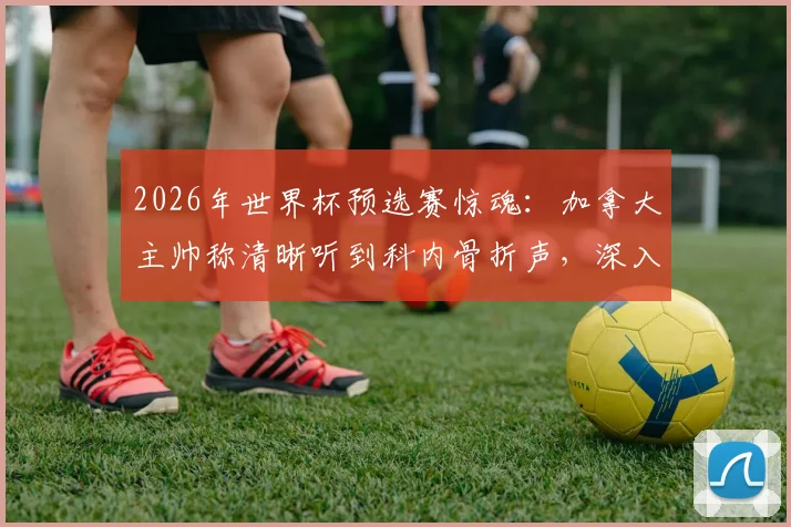 2026年世界杯预选赛惊魂：加拿大主帅称清晰听到科内骨折声，深入解析此类重伤的医学原理与业余足球爱好者防护指南