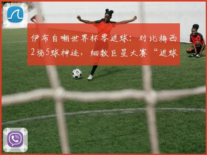 伊布自嘲世界杯零进球：对比梅西2场5球神迹，细数巨星大赛“进球荒”背后原因