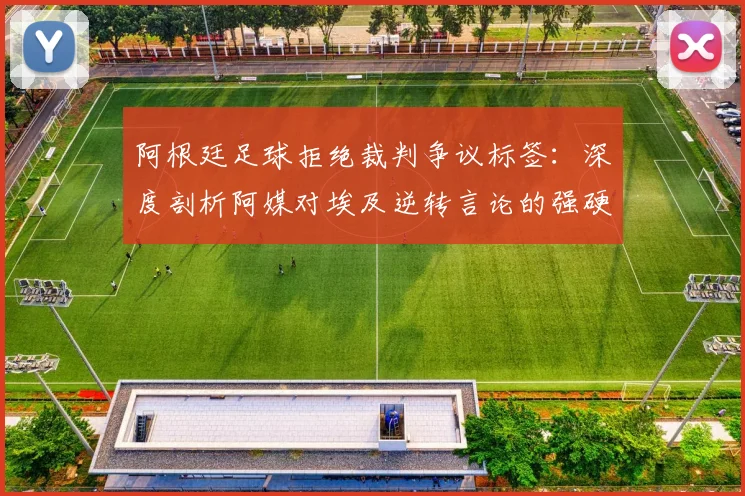阿根廷足球拒绝裁判争议标签:深度剖析阿媒对埃及逆转言论的强硬回应,还原赛场真相