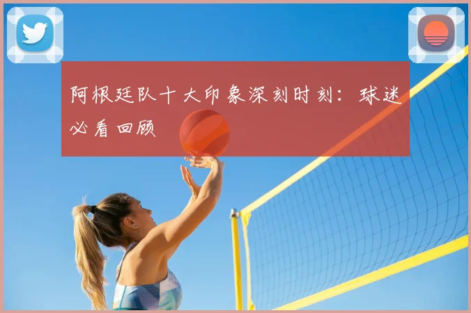 阿根廷队十大印象深刻时刻：球迷必看回顾