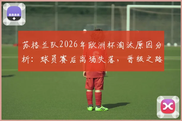 苏格兰队2026年欧洲杯淘汰原因分析：球员赛后离场失落，晋级之路为何在四天等待后终结？