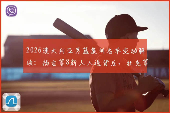 2026澳大利亚男篮集训名单变动解读：扬吉等8新人入选背后，杜克等人退出影响几何？