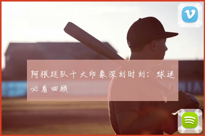 阿根廷队十大印象深刻时刻：球迷必看回顾