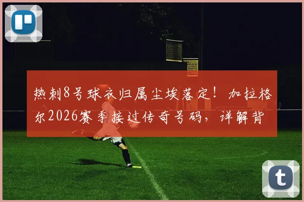 热刺8号球衣归属尘埃落定!加拉格尔2026赛季接过传奇号码,详解背后三大看点