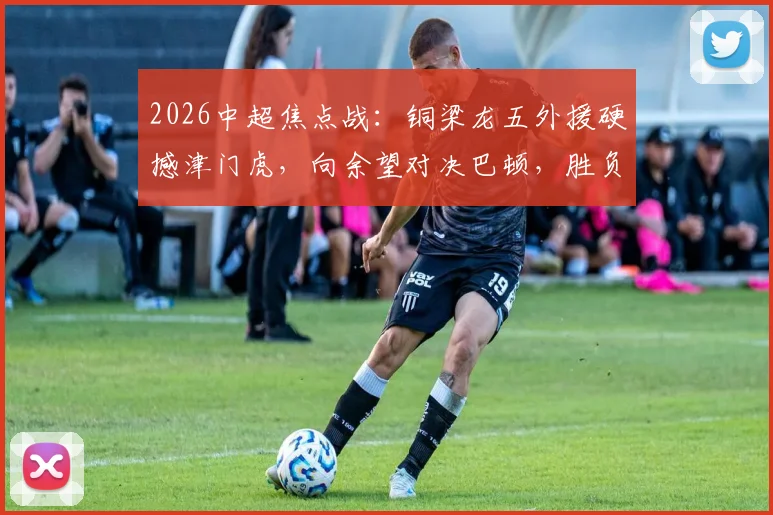 2026中超焦点战：铜梁龙五外援硬撼津门虎，向余望对决巴顿，胜负手在此三点