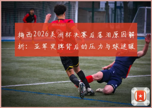 梅西2026美洲杯决赛后落泪原因解析:亚军奖牌背后的压力与球迷暖心评论一览