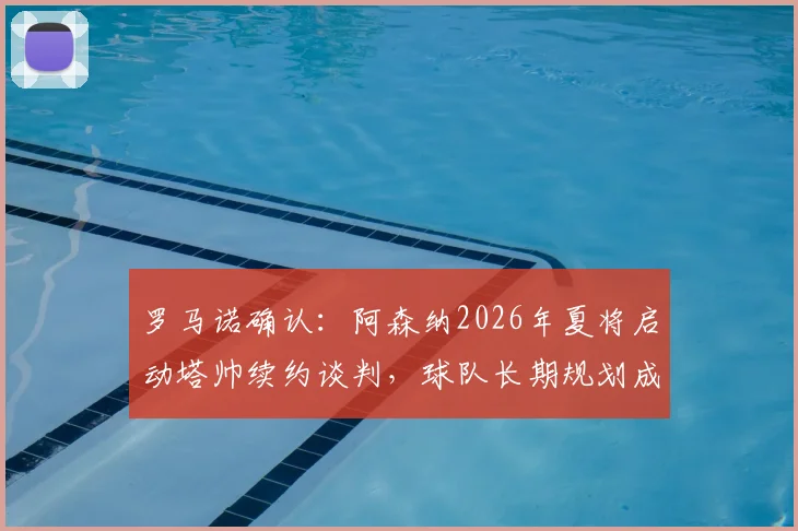 罗马诺确认:阿森纳2026年夏将启动塔帅续约谈判,球队长期规划成关键