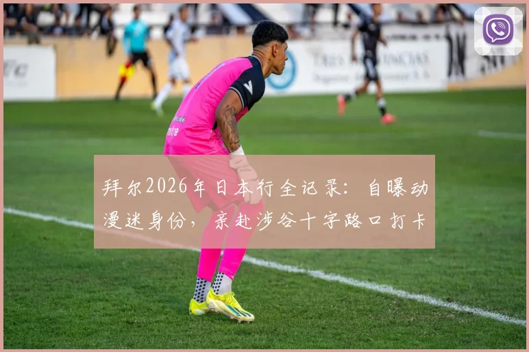 拜尔2026年日本行全记录:自曝动漫迷身份,亲赴涉谷十字路口打卡,分享外国球星眼中的日本文化魅力