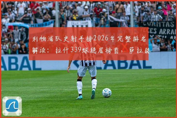 利物浦队史射手榜2026年完整排名解读：拉什339球稳居榜首，萨拉赫257球位列第三，萨拉赫能否超越传奇？