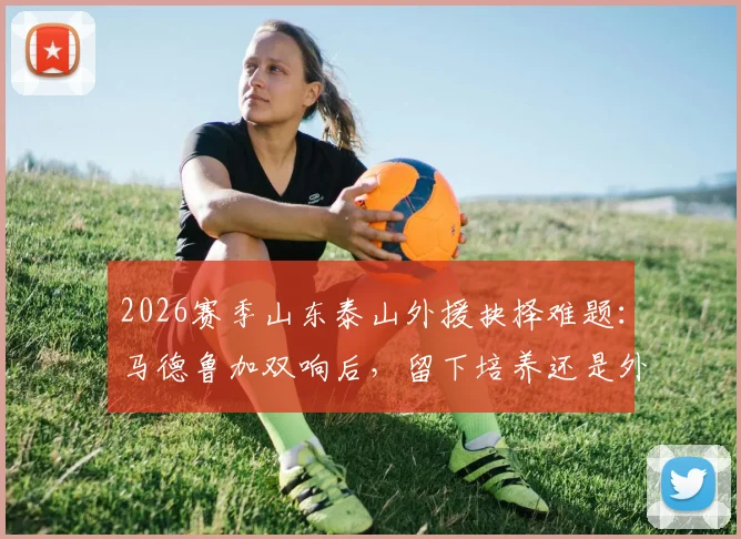 2026赛季山东泰山外援抉择难题:马德鲁加双响后,留下培养还是外租练级?深度解析球队夏窗布局