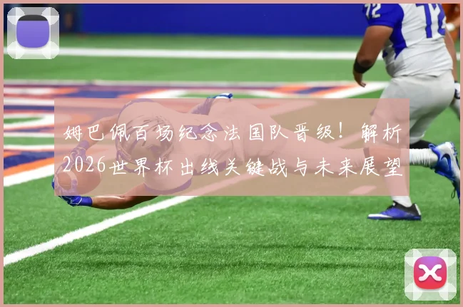 姆巴佩百场纪念法国队晋级！解析2026世界杯出线关键战与未来展望