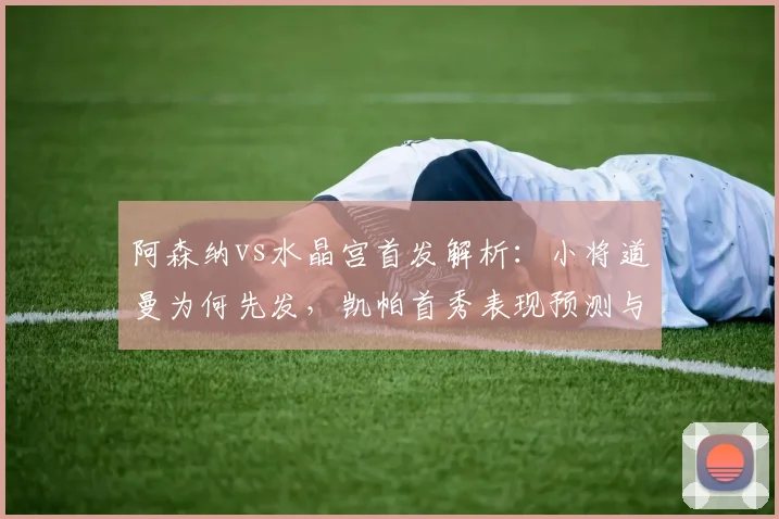 阿森纳vs水晶宫首发解析：小将道曼为何先发，凯帕首秀表现预测与战术前瞻