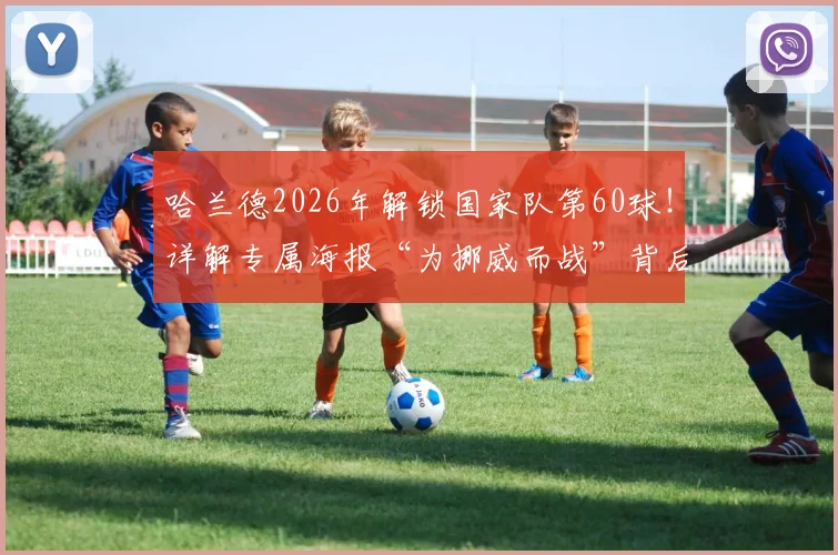 哈兰德2026年解锁国家队第60球!详解专属海报“为挪威而战”背后的数据、设计与球迷热议焦点