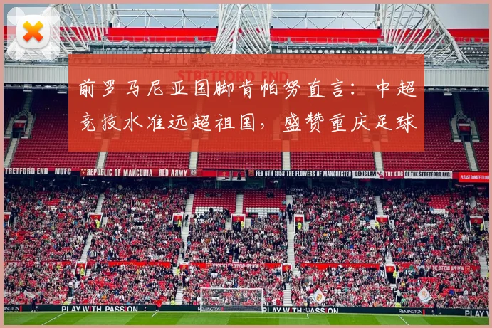 前罗马尼亚国脚肯帕努直言:中超竞技水准远超祖国,盛赞重庆足球发展领先2026