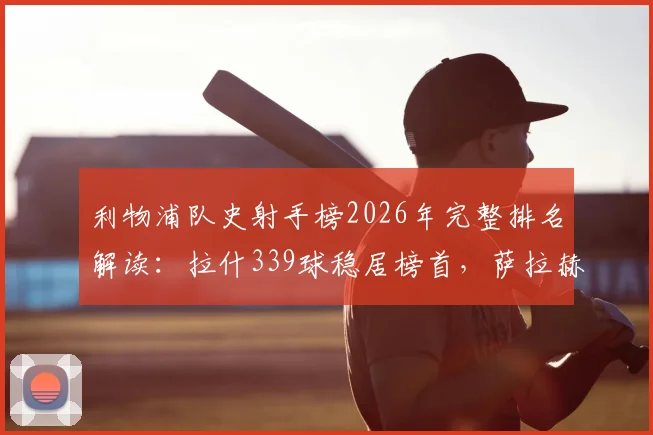 利物浦队史射手榜2026年完整排名解读：拉什339球稳居榜首，萨拉赫257球位列第三，萨拉赫能否超越传奇？