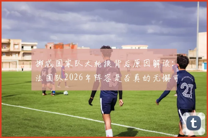 挪威国家队大轮换背后原因解读：法国队2026年阵容是否真的无懈可击？专业观点分析