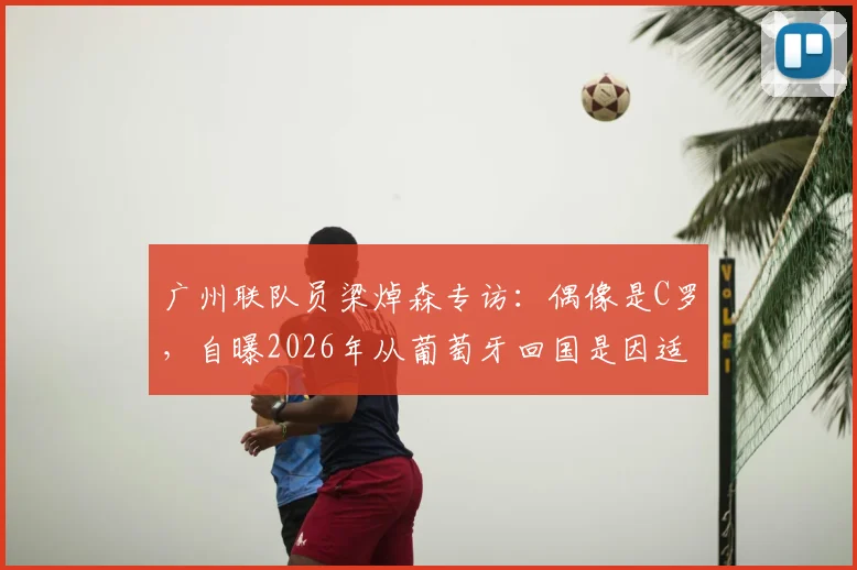 广州联队员梁焯森专访:偶像是C罗,自曝2026年从葡萄牙回国是因适应问题,分享国内踢球感受