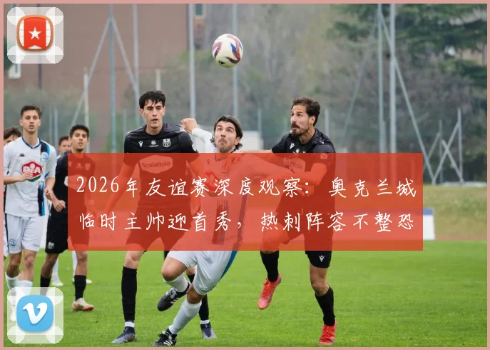 2026年友谊赛深度观察：奥克兰城临时主帅迎首秀，热刺阵容不整恐影响发挥，前瞻解析与关键看点