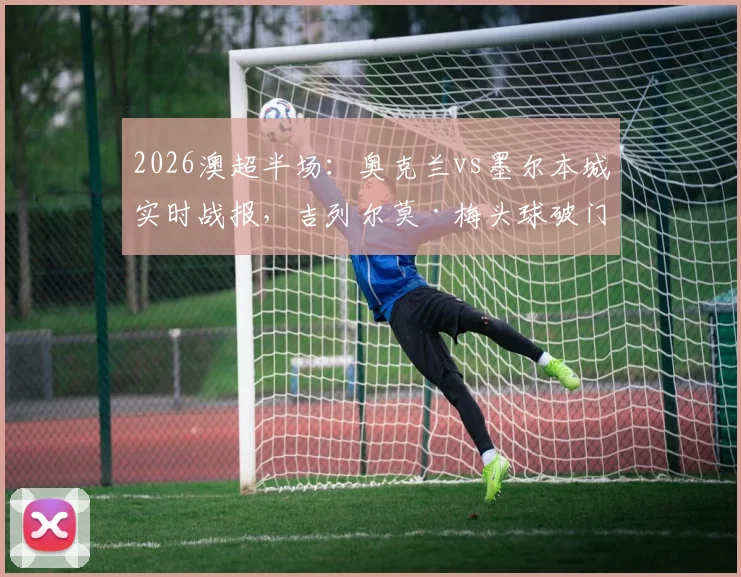 2026澳超半场:奥克兰vs墨尔本城实时战报,吉列尔莫·梅头球破门助主队1-0领先,附关键数据与下半场看点解析