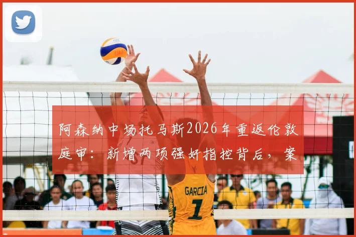 阿森纳中场托马斯2026年重返伦敦庭审：新增两项强奸指控背后，案件时间线梳理与对球员生涯影响分析