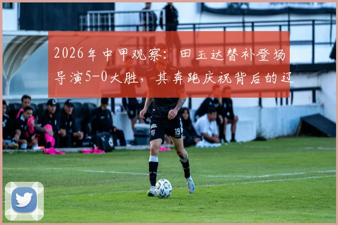 2026年中甲观察:田玉达替补登场导演5-0大胜,其奔跑庆祝背后的辽宁铁人队内细节分析