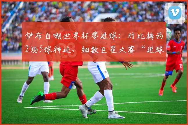 伊布自嘲世界杯零进球：对比梅西2场5球神迹，细数巨星大赛“进球荒”背后原因