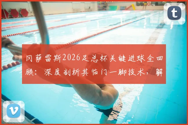 冈萨雷斯2026足总杯关键进球全回顾：深度剖析其临门一脚技术，解读球队夺冠前景与球员专访心声