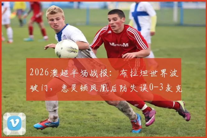 2026澳超半场战报：布拉坦世界波破门，惠灵顿凤凰后防失误0-3麦克阿瑟FC，附进球视频与积分榜分析
