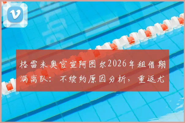 格雷米奥官宣阿图尔2026年租借期满离队：不续约原因分析，重返尤文前景与战术位置解读