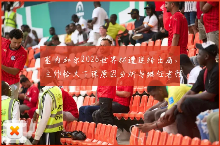 塞内加尔2026世界杯遭逆转出局，主帅恰夫下课原因分析与继任者预测，附执教生涯回顾