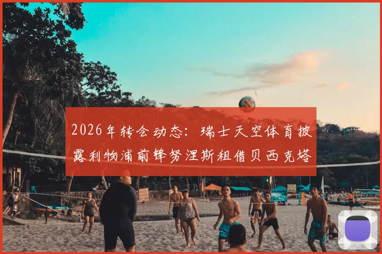 2026年转会动态:瑞士天空体育披露利物浦前锋努涅斯租借贝西克塔斯,租借条款与球员前景深度分析