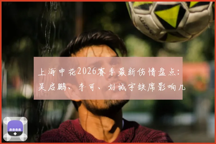 上海申花2026赛季最新伤情盘点：吴启鹏、李可、刘诚宇缺席影响几何？球迷需知备战动态