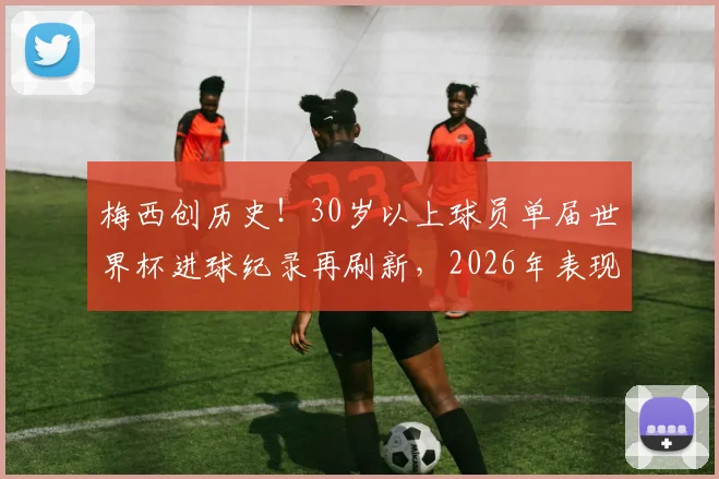 梅西创历史！30岁以上球员单届世界杯进球纪录再刷新，2026年表现超越上一届自己