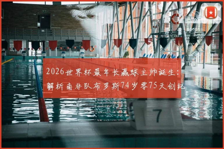2026世界杯最年长赢球主帅诞生:解析南非队布罗斯74岁零75天创纪录之路,附高龄教练执教优势深度盘点