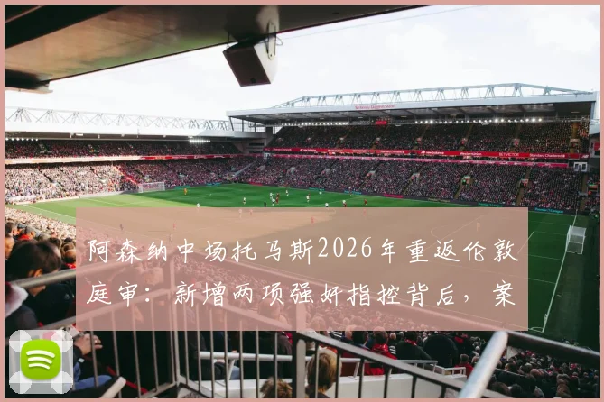 阿森纳中场托马斯2026年重返伦敦庭审：新增两项强奸指控背后，案件时间线梳理与对球员生涯影响分析