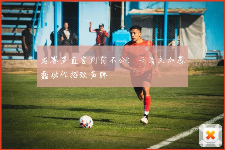 龙赛罗直言判罚不公：卡马文加愚蠢动作招致黄牌