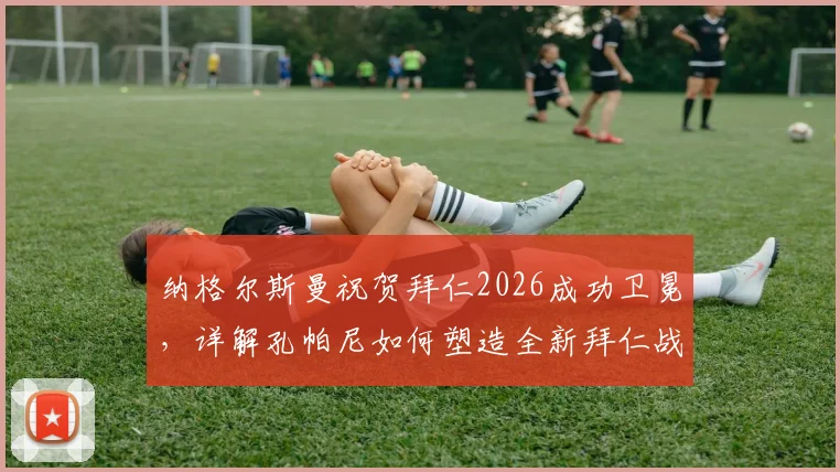 纳格尔斯曼祝贺拜仁2026成功卫冕，详解孔帕尼如何塑造全新拜仁战术体系