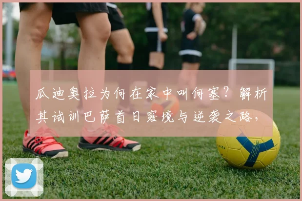 瓜迪奥拉为何在家中叫何塞?解析其试训巴萨首日窘境与逆袭之路,给2026年试训球员的启示