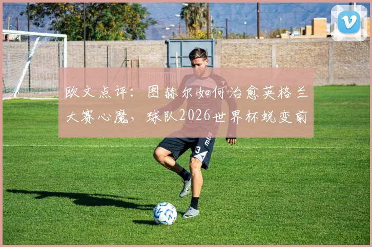 欧文点评：图赫尔如何治愈英格兰大赛心魔，球队2026世界杯蜕变前景分析