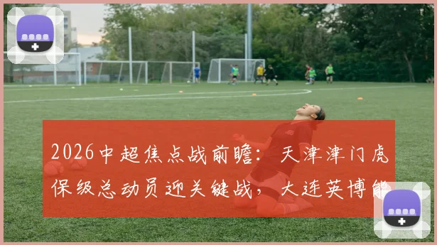 2026中超焦点战前瞻:天津津门虎保级总动员迎关键战,大连英博能否延续回暖势头终结四轮不胜?