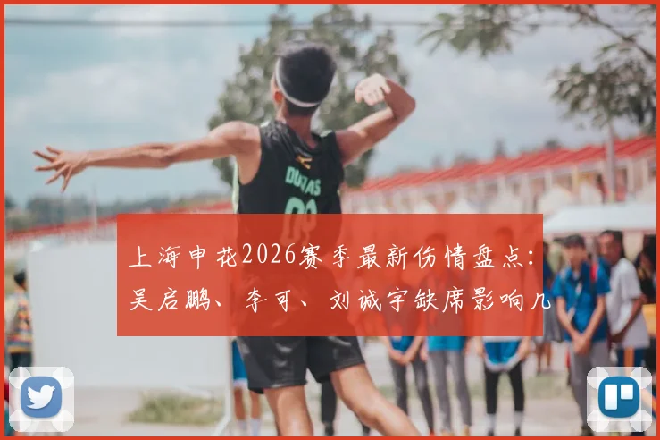 上海申花2026赛季最新伤情盘点：吴启鹏、李可、刘诚宇缺席影响几何？球迷需知备战动态