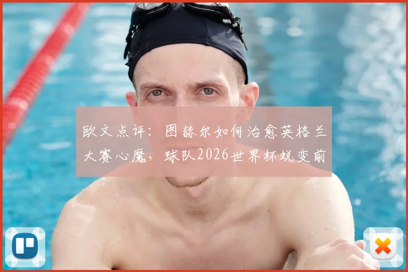 欧文点评：图赫尔如何治愈英格兰大赛心魔，球队2026世界杯蜕变前景分析