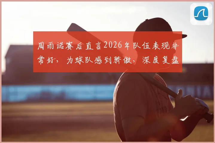 周雨诺赛后直言2026年队伍表现非常好,为球队感到骄傲,深度复盘团队竞技状态