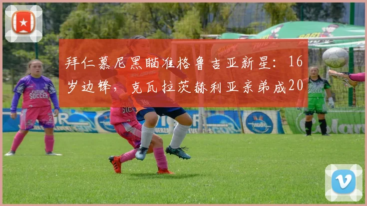 拜仁慕尼黑瞄准格鲁吉亚新星:16岁边锋,克瓦拉茨赫利亚亲弟成2026年潜在引援目标,天赋与技术分析