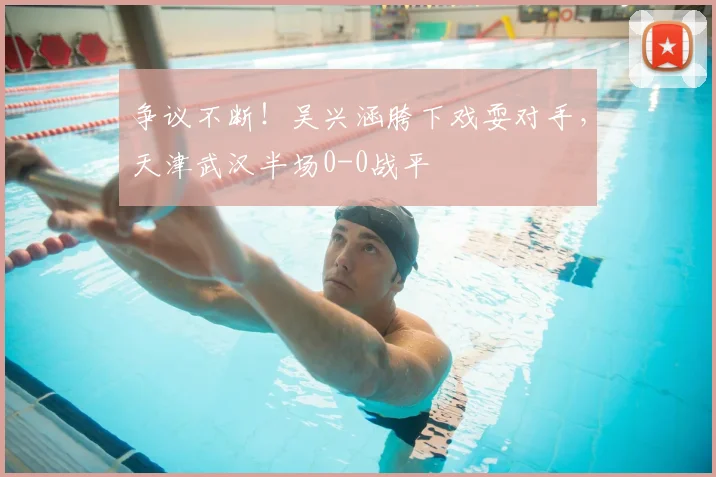 争议不断!吴兴涵胯下戏耍对手,天津武汉半场0-0战平