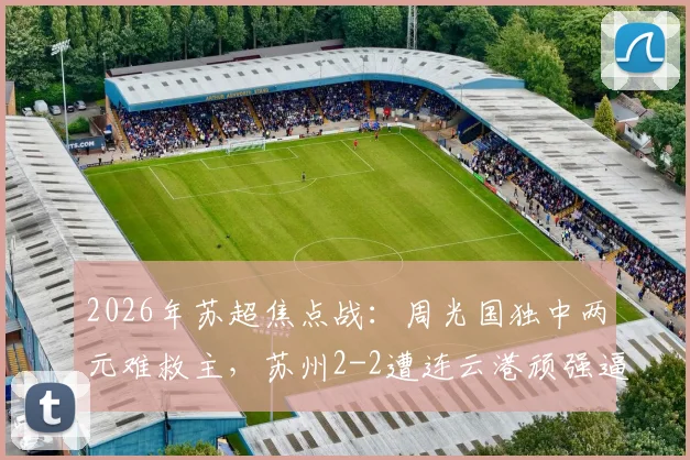 2026年苏超焦点战：周光国独中两元难救主，苏州2-2遭连云港顽强逼平，附比赛全程解读