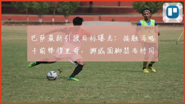巴萨最新引援目标曝光：接触马略卡前锋穆里奇，挪威国脚瑟洛特同为2026赛季锋线补强人选